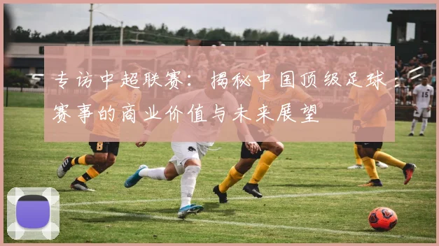专访中超联赛:揭秘中国顶级足球赛事的商业价值与未来展望